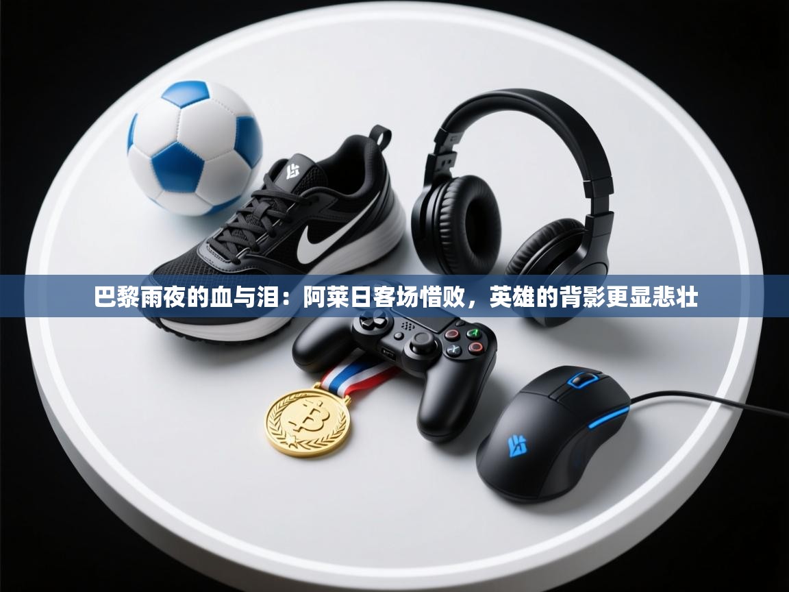 巴黎雨夜的血与泪:阿莱日客场惜败,英雄的背影更显悲壮 第2张