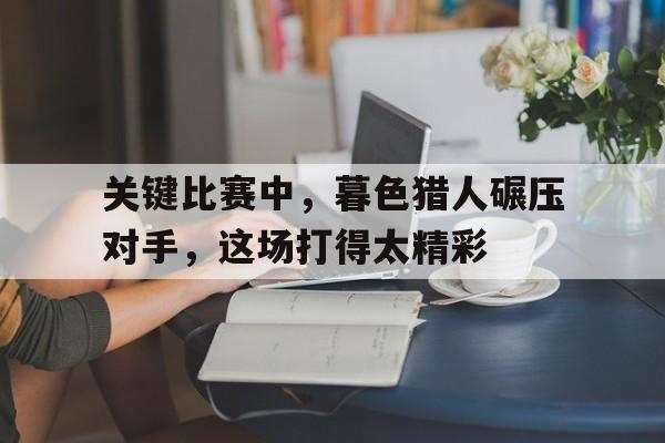 关于关键比赛中，暮色猎人碾压对手，这场打得太精彩的信息