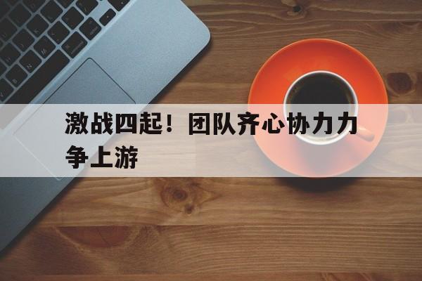 激战四起！团队齐心协力力争上游的简单介绍